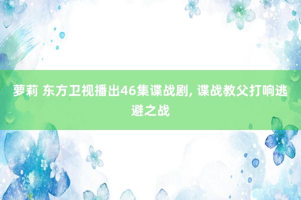 萝莉 东方卫视播出46集谍战剧， 谍战教父打响逃避之战