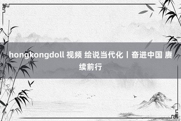 hongkongdoll 视频 绘说当代化丨奋进中国 赓续前行