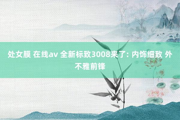 处女膜 在线av 全新标致3008来了: 内饰细致 外不雅前锋