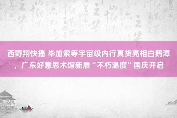 西野翔快播 毕加索等宇宙级内行真货亮相白鹅潭，广东好意思术馆新展“不朽温度”国庆开启