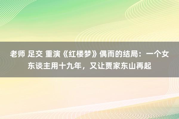 老师 足交 重演《红楼梦》偶而的结局：一个女东谈主用十九年，又让贾家东山再起