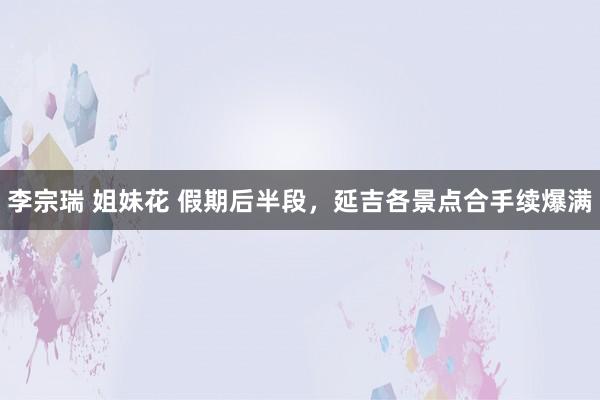 李宗瑞 姐妹花 假期后半段，延吉各景点合手续爆满