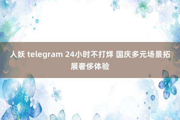 人妖 telegram 24小时不打烊 国庆多元场景拓展奢侈体验