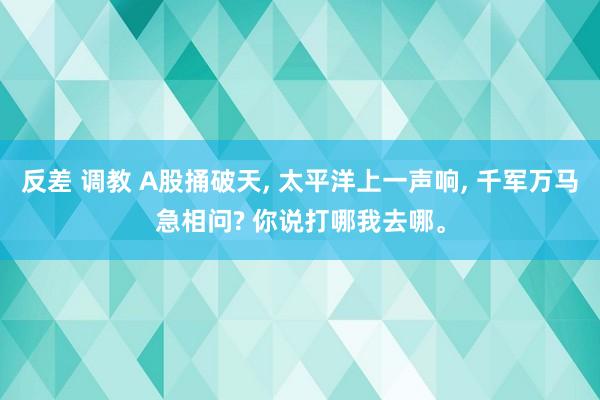 反差 调教 A股捅破天， 太平洋上一声响， 千军万马急相问? 你说打哪我去哪。