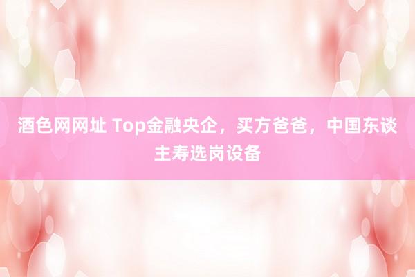 酒色网网址 Top金融央企，买方爸爸，中国东谈主寿选岗设备