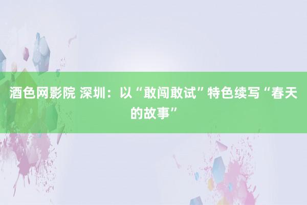 酒色网影院 深圳：以“敢闯敢试”特色续写“春天的故事”