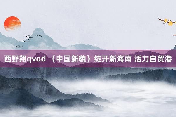 西野翔qvod （中国新貌）绽开新海南 活力自贸港