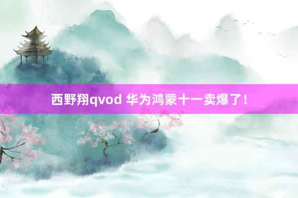 西野翔qvod 华为鸿蒙十一卖爆了！