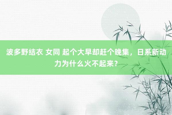 波多野结衣 女同 起个大早却赶个晚集，日系新动力为什么火不起来？