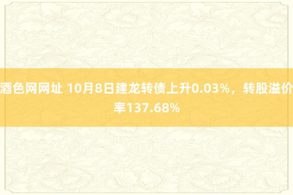 酒色网网址 10月8日建龙转债上升0.03%，转股溢价率137.68%