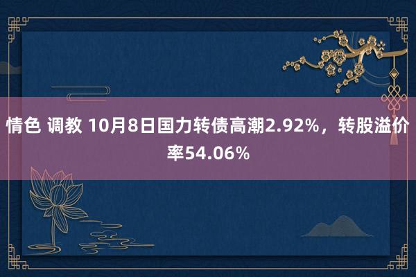 情色 调教 10月8日国力转债高潮2.92%，转股溢价率54.06%