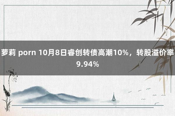 萝莉 porn 10月8日睿创转债高潮10%，转股溢价率9.94%