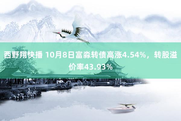 西野翔快播 10月8日富淼转债高涨4.54%，转股溢价率43.93%