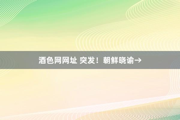 酒色网网址 突发！朝鲜晓谕→