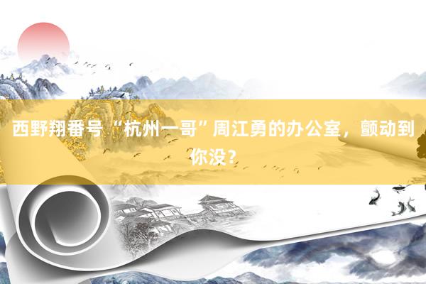 西野翔番号 “杭州一哥”周江勇的办公室，颤动到你没？