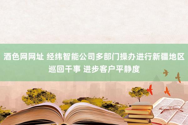 酒色网网址 经纬智能公司多部门操办进行新疆地区巡回干事 进步客户平静度