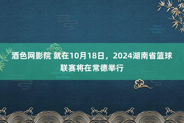 酒色网影院 就在10月18日，2024湖南省篮球联赛将在常德举行