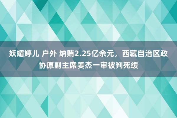 妖媚婷儿 户外 纳贿2.25亿余元，西藏自治区政协原副主席姜杰一审被判死缓