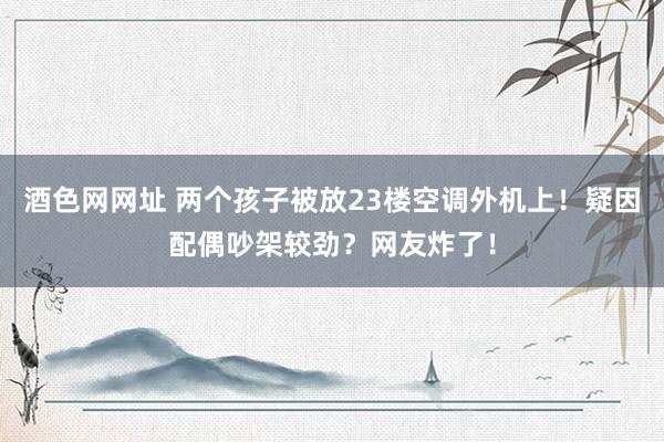 酒色网网址 两个孩子被放23楼空调外机上！疑因配偶吵架较劲？网友炸了！