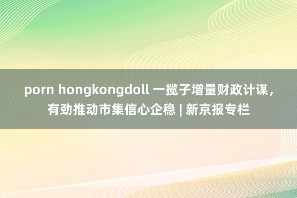 porn hongkongdoll 一揽子增量财政计谋，有劲推动市集信心企稳 | 新京报专栏