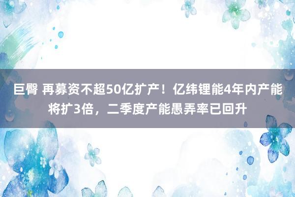 巨臀 再募资不超50亿扩产！亿纬锂能4年内产能将扩3倍，二季度产能愚弄率已回升