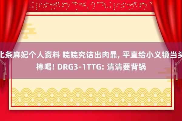 北条麻妃个人资料 皖皖究诘出肉暃， 平直给小义镜当头棒喝! DRG3-1TTG: 清清要背锅