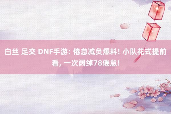 白丝 足交 DNF手游: 倦怠减负爆料! 小队花式提前看， 一次阔绰78倦怠!