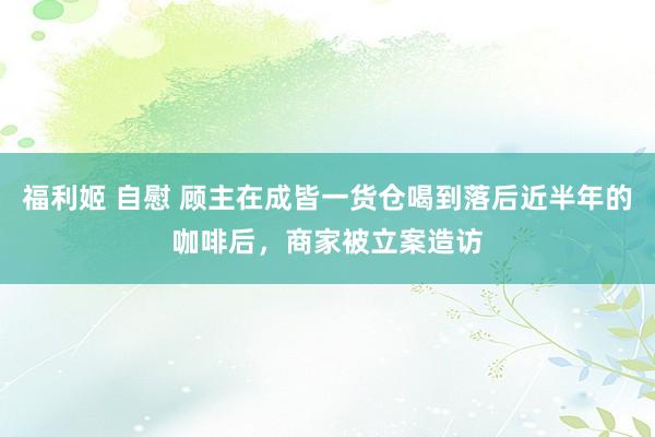 福利姬 自慰 顾主在成皆一货仓喝到落后近半年的咖啡后，商家被立案造访