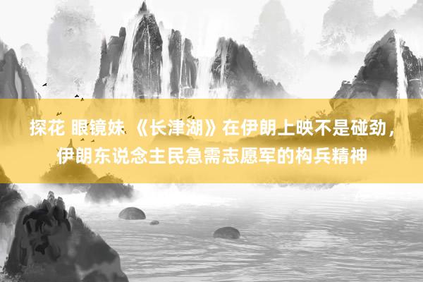 探花 眼镜妹 《长津湖》在伊朗上映不是碰劲，伊朗东说念主民急需志愿军的构兵精神