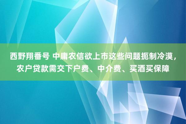 西野翔番号 中庸农信欲上市这些问题扼制冷漠，农户贷款需交下户费、中介费、买酒买保障