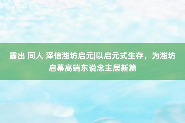 露出 同人 泽信潍坊启元|以启元式生存，为潍坊启幕高端东说念主居新篇