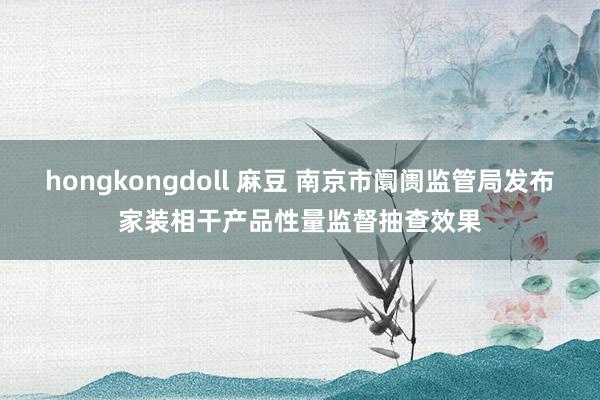 hongkongdoll 麻豆 南京市阛阓监管局发布家装相干产品性量监督抽查效果