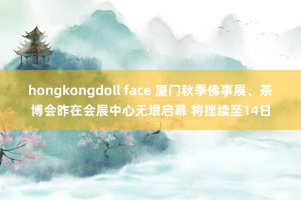 hongkongdoll face 厦门秋季佛事展、茶博会昨在会展中心无垠启幕 将捏续至14日