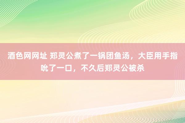 酒色网网址 郑灵公煮了一锅团鱼汤，大臣用手指吮了一口，不久后郑灵公被杀