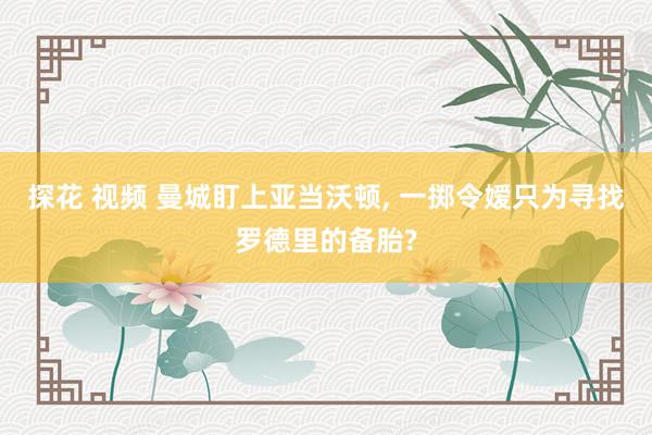 探花 视频 曼城盯上亚当沃顿， 一掷令嫒只为寻找罗德里的备胎?