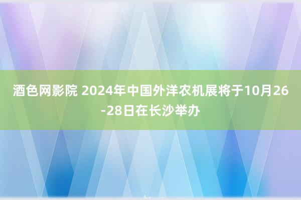 酒色网影院 2024年中国外洋农机展将于10月26-28日在长沙举办