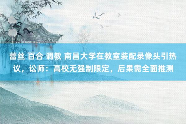 蕾丝 百合 调教 南昌大学在教室装配录像头引热议，讼师：高校无强制限定，后果需全面推测