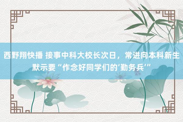 西野翔快播 接事中科大校长次日，常进向本科新生默示要“作念好同学们的‘勤务兵’”