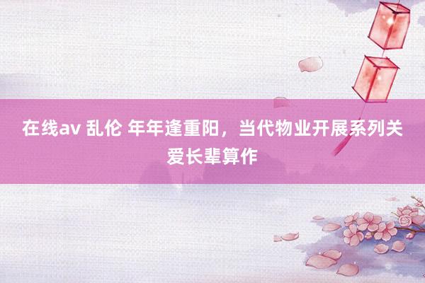 在线av 乱伦 年年逢重阳，当代物业开展系列关爱长辈算作