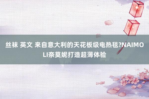 丝袜 英文 来自意大利的天花板级电热毯?NAIMOLI奈莫妮打造超薄体验