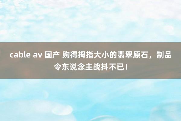 cable av 国产 购得拇指大小的翡翠原石，制品令东说念主战抖不已！