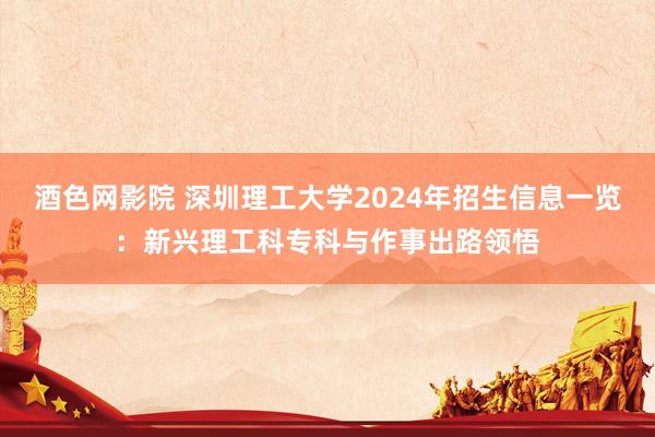 酒色网影院 深圳理工大学2024年招生信息一览：新兴理工科专科与作事出路领悟