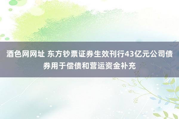 酒色网网址 东方钞票证券生效刊行43亿元公司债券用于偿债和营运资金补充