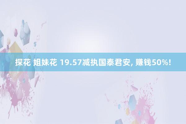 探花 姐妹花 19.57减执国泰君安， 赚钱50%!