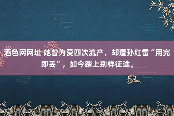 酒色网网址 她曾为爱四次流产，却遭孙红雷“用完即丢”，如今踏上别样征途。