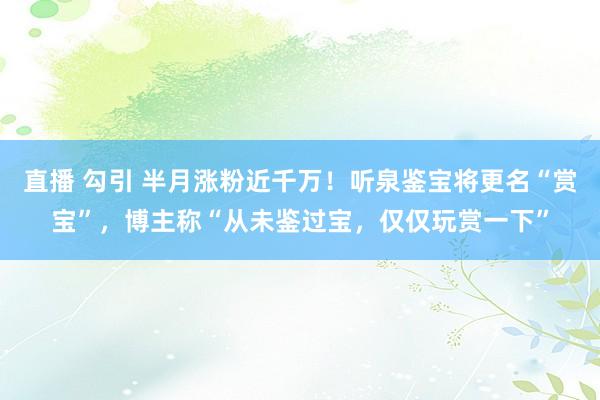 直播 勾引 半月涨粉近千万！听泉鉴宝将更名“赏宝”，博主称“从未鉴过宝，仅仅玩赏一下”