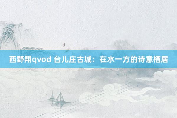 西野翔qvod 台儿庄古城：在水一方的诗意栖居