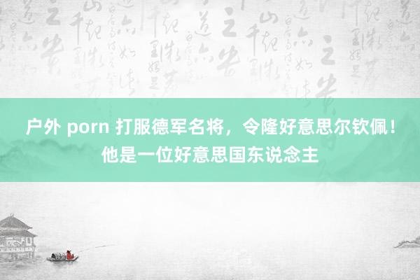 户外 porn 打服德军名将，令隆好意思尔钦佩！他是一位好意思国东说念主