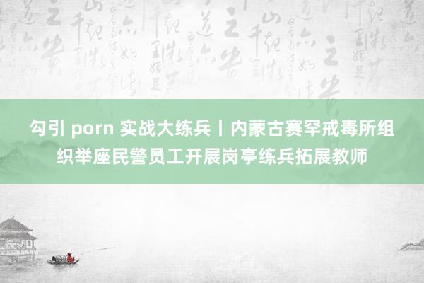 勾引 porn 实战大练兵丨内蒙古赛罕戒毒所组织举座民警员工开展岗亭练兵拓展教师