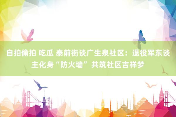 自拍偷拍 吃瓜 泰前街谈广生泉社区：退役军东谈主化身“防火墙” 共筑社区吉祥梦